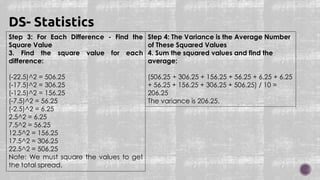 Step 3: For Each Difference - Find the
Square Value
3. Find the square value for each
difference:
(-22.5)^2 = 506.25
(-17.5)^2 = 306.25
(-12.5)^2 = 156.25
(-7.5)^2 = 56.25
(-2.5)^2 = 6.25
2.5^2 = 6.25
7.5^2 = 56.25
12.5^2 = 156.25
17.5^2 = 306.25
22.5^2 = 506.25
Note: We must square the values to get
the total spread.
DS- Statistics
Step 4: The Variance is the Average Number
of These Squared Values
4. Sum the squared values and find the
average:
(506.25 + 306.25 + 156.25 + 56.25 + 6.25 + 6.25
+ 56.25 + 156.25 + 306.25 + 506.25) / 10 =
206.25
The variance is 206.25.
 