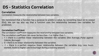Correlation
Correlation measures the relationship between two variables.
We mentioned that a function has a purpose to predict a value, by converting input (x) to output
(f(x)). We can say also say that a function uses the relationship between two variables for
prediction.
DS - Statistics Correlation
Correlation Coefficient
The correlation coefficient measures the relationship between two variables.
The correlation coefficient can never be less than -1 or higher than 1.
o 1 = there is a perfect linear relationship between the variables (like Average_Pulse against
Calorie_Burnage)
o 0 = there is no linear relationship between the variables
o -1 = there is a perfect negative linear relationship between the variables (e.g. Less hours
worked, leads to higher calorie burnage during a training session)
 
