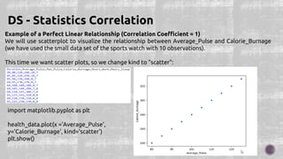 Example of a Perfect Linear Relationship (Correlation Coefficient = 1)
We will use scatterplot to visualize the relationship between Average_Pulse and Calorie_Burnage
(we have used the small data set of the sports watch with 10 observations).
This time we want scatter plots, so we change kind to "scatter":
DS - Statistics Correlation
import matplotlib.pyplot as plt
health_data.plot(x ='Average_Pulse',
y='Calorie_Burnage', kind='scatter')
plt.show()
 