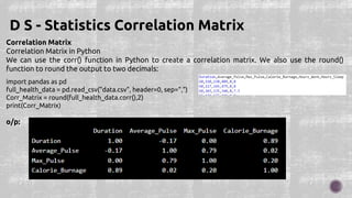 Correlation Matrix
Correlation Matrix in Python
We can use the corr() function in Python to create a correlation matrix. We also use the round()
function to round the output to two decimals:
D S - Statistics Correlation Matrix
import pandas as pd
full_health_data = pd.read_csv("data.csv", header=0, sep=",")
Corr_Matrix = round(full_health_data.corr(),2)
print(Corr_Matrix)
o/p:
 