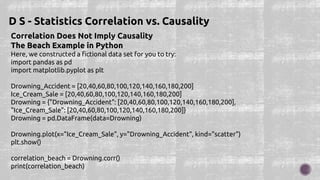 Correlation Does Not Imply Causality
The Beach Example in Python
Here, we constructed a fictional data set for you to try:
import pandas as pd
import matplotlib.pyplot as plt
Drowning_Accident = [20,40,60,80,100,120,140,160,180,200]
Ice_Cream_Sale = [20,40,60,80,100,120,140,160,180,200]
Drowning = {"Drowning_Accident": [20,40,60,80,100,120,140,160,180,200],
"Ice_Cream_Sale": [20,40,60,80,100,120,140,160,180,200]}
Drowning = pd.DataFrame(data=Drowning)
Drowning.plot(x="Ice_Cream_Sale", y="Drowning_Accident", kind="scatter")
plt.show()
correlation_beach = Drowning.corr()
print(correlation_beach)
D S - Statistics Correlation vs. Causality
 