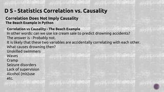 Correlation Does Not Imply Causality
The Beach Example in Python
D S - Statistics Correlation vs. Causality
Correlation vs Causality - The Beach Example
In other words: can we use ice cream sale to predict drowning accidents?
The answer is - Probably not.
It is likely that these two variables are accidentally correlating with each other.
What causes drowning then?
Unskilled swimmers
Waves
Cramp
Seizure disorders
Lack of supervision
Alcohol (mis)use
etc.
 