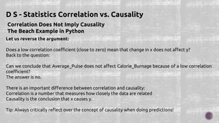 Correlation Does Not Imply Causality
The Beach Example in Python
D S - Statistics Correlation vs. Causality
Let us reverse the argument:
Does a low correlation coefficient (close to zero) mean that change in x does not affect y?
Back to the question:
Can we conclude that Average_Pulse does not affect Calorie_Burnage because of a low correlation
coefficient?
The answer is no.
There is an important difference between correlation and causality:
Correlation is a number that measures how closely the data are related
Causality is the conclusion that x causes y.
Tip: Always critically reflect over the concept of causality when doing predictions!
 