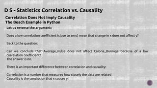Correlation Does Not Imply Causality
The Beach Example in Python
D S - Statistics Correlation vs. Causality
Let us reverse the argument:
Does a low correlation coefficient (close to zero) mean that change in x does not affect y?
Back to the question:
Can we conclude that Average_Pulse does not affect Calorie_Burnage because of a low
correlation coefficient?
The answer is no.
There is an important difference between correlation and causality:
Correlation is a number that measures how closely the data are related
Causality is the conclusion that x causes y.
 