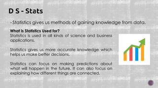 Statistics gives us methods of gaining knowledge from data.
What is Statistics Used for?
Statistics is used in all kinds of science and business
applications.
Statistics gives us more accurate knowledge which
helps us make better decisions.
Statistics can focus on making predictions about
what will happen in the future. It can also focus on
explaining how different things are connected.
 