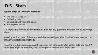 Typical Steps of Statistical Methods
 The typical steps are:
 Gathering data
 Describing and visualizing data
 Making conclusions
It is important to keep all three steps in mind for any questions we want more knowledge
about.
Knowing which types of data are available can tell you what kinds of questions you can
answer with statistical methods.
Knowing which questions you want to answer can help guide what sort of data you need. A
lot of data might be available, and knowing what to focus on is important.
 