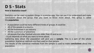 How is Statistics Used?
Statistics can be used to explain things in a precise way. You can use it to understand and make
conclusions about the group that you want to know more about. This group is called
the population.
• A population could be many different kinds of groups. It could be:
• All of the people in a country
• All the businesses in an industry
• All the customers of a business
• All people that play football who are older than 45 and so on
- it just depends on what you want to know about.
Gathering data about the population will give you a sample. This is a part of the whole
population. Statistical methods are then used on that sample.
The results of the statistical methods from the sample is used to make conclusions about the
population.
 