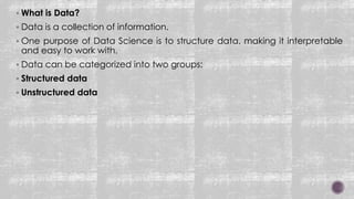  What is Data?
 Data is a collection of information.
 One purpose of Data Science is to structure data, making it interpretable
and easy to work with.
 Data can be categorized into two groups:
 Structured data
 Unstructured data
 
