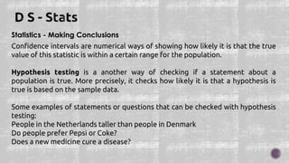 Statistics - Making Conclusions
Confidence intervals are numerical ways of showing how likely it is that the true
value of this statistic is within a certain range for the population.
Hypothesis testing is a another way of checking if a statement about a
population is true. More precisely, it checks how likely it is that a hypothesis is
true is based on the sample data.
Some examples of statements or questions that can be checked with hypothesis
testing:
People in the Netherlands taller than people in Denmark
Do people prefer Pepsi or Coke?
Does a new medicine cure a disease?
 