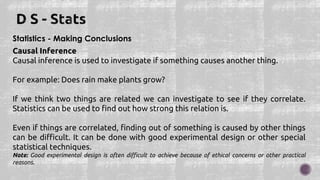 Statistics - Making Conclusions
Causal Inference
Causal inference is used to investigate if something causes another thing.
For example: Does rain make plants grow?
If we think two things are related we can investigate to see if they correlate.
Statistics can be used to find out how strong this relation is.
Even if things are correlated, finding out of something is caused by other things
can be difficult. It can be done with good experimental design or other special
statistical techniques.
Note: Good experimental design is often difficult to achieve because of ethical concerns or other practical
reasons.
 