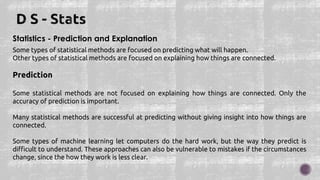 Statistics - Prediction and Explanation
Some types of statistical methods are focused on predicting what will happen.
Other types of statistical methods are focused on explaining how things are connected.
Prediction
Some statistical methods are not focused on explaining how things are connected. Only the
accuracy of prediction is important.
Many statistical methods are successful at predicting without giving insight into how things are
connected.
Some types of machine learning let computers do the hard work, but the way they predict is
difficult to understand. These approaches can also be vulnerable to mistakes if the circumstances
change, since the how they work is less clear.
 