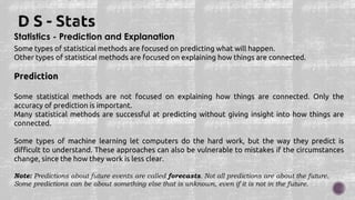 Statistics - Prediction and Explanation
Some types of statistical methods are focused on predicting what will happen.
Other types of statistical methods are focused on explaining how things are connected.
Prediction
Some statistical methods are not focused on explaining how things are connected. Only the
accuracy of prediction is important.
Many statistical methods are successful at predicting without giving insight into how things are
connected.
Some types of machine learning let computers do the hard work, but the way they predict is
difficult to understand. These approaches can also be vulnerable to mistakes if the circumstances
change, since the how they work is less clear.
Note: Predictions about future events are called forecasts. Not all predictions are about the future.
Some predictions can be about something else that is unknown, even if it is not in the future.
 