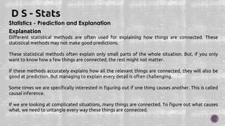 Statistics - Prediction and Explanation
Explanation
Different statistical methods are often used for explaining how things are connected. These
statistical methods may not make good predictions.
These statistical methods often explain only small parts of the whole situation. But, if you only
want to know how a few things are connected, the rest might not matter.
If these methods accurately explains how all the relevant things are connected, they will also be
good at prediction. But managing to explain every detail is often challenging.
Some times we are specifically interested in figuring out if one thing causes another. This is called
causal inference.
If we are looking at complicated situations, many things are connected. To figure out what causes
what, we need to untangle every way these things are connected.
 