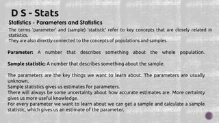 Statistics - Parameters and Statistics
The terms 'parameter' and (sample) 'statistic' refer to key concepts that are closely related in
statistics.
They are also directly connected to the concepts of populations and samples.
Parameter: A number that describes something about the whole population.
Sample statistic: A number that describes something about the sample.
The parameters are the key things we want to learn about. The parameters are usually
unknown.
Sample statistics gives us estimates for parameters.
There will always be some uncertainty about how accurate estimates are. More certainty
gives us more useful knowledge.
For every parameter we want to learn about we can get a sample and calculate a sample
statistic, which gives us an estimate of the parameter.
 