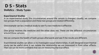 Statistics - Study Types
Experimental Studies
In an experimental study, the circumstances around the sample is changed. Usually, we compare
two groups from a population and these two groups are treated differently.
One example can be a medical study to see if a new medicine is effective.
One group receives the medicine and the other does not. These are the different circumstances
around those samples.
We can compare the health of both groups afterwards and see if the results are different.
Experimental studies can allow us to investigate causal relationships. A well designed experimental
study can be useful since it can isolate the relationship we are interested in from other effects.
Then we can be more confident that we are measuring the true effect.
 