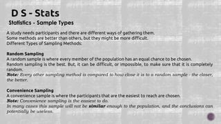 Statistics - Sample Types
A study needs participants and there are different ways of gathering them.
Some methods are better than others, but they might be more difficult.
Different Types of Sampling Methods:
Random Sampling
A random sample is where every member of the population has an equal chance to be chosen.
Random sampling is the best. But, it can be difficult, or impossible, to make sure that it is completely
random.
Note: Every other sampling method is compared to how close it is to a random sample - the closer,
the better.
Convenience Sampling
A convenience sample is where the participants that are the easiest to reach are chosen.
Note: Convenience sampling is the easiest to do.
In many cases this sample will not be similar enough to the population, and the conclusions can
potentially be useless.
 