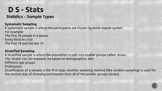 Statistics - Sample Types
Systematic Sampling
A systematic sample is where the participants are chosen by some regular system.
For example:
The first 30 people in a queue
Every third on a list
The first 10 and the last 10
Stratified Sampling
A stratified sample is where the population is split into smaller groups called 'strata'.
The 'strata' can, for example, be based on demographics, like:
Different age groups
Professions
Stratification of a sample is the first step. Another sampling method (like random sampling) is used for
the second step of choosing participants from all of the smaller groups (strata).
 