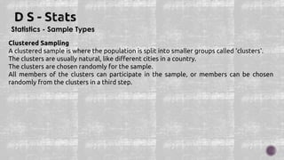 Statistics - Sample Types
Clustered Sampling
A clustered sample is where the population is split into smaller groups called 'clusters'.
The clusters are usually natural, like different cities in a country.
The clusters are chosen randomly for the sample.
All members of the clusters can participate in the sample, or members can be chosen
randomly from the clusters in a third step.
 