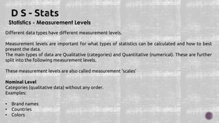 Statistics - Measurement Levels
Different data types have different measurement levels.
Measurement levels are important for what types of statistics can be calculated and how to best
present the data.
The main types of data are Qualitative (categories) and Quantitative (numerical). These are further
split into the following measurement levels.
These measurement levels are also called measurement 'scales'
Nominal Level
Categories (qualitative data) without any order.
Examples:
• Brand names
• Countries
• Colors
 
