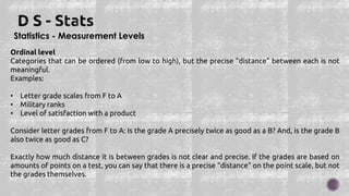 Statistics - Measurement Levels
Ordinal level
Categories that can be ordered (from low to high), but the precise "distance" between each is not
meaningful.
Examples:
• Letter grade scales from F to A
• Military ranks
• Level of satisfaction with a product
Consider letter grades from F to A: Is the grade A precisely twice as good as a B? And, is the grade B
also twice as good as C?
Exactly how much distance it is between grades is not clear and precise. If the grades are based on
amounts of points on a test, you can say that there is a precise "distance" on the point scale, but not
the grades themselves.
 