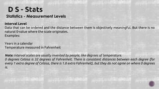 Statistics - Measurement Levels
Interval Level
Data that can be ordered and the distance between them is objectively meaningful. But there is no
natural 0-value where the scale originates.
Examples:
Years in a calendar
Temperature measured in Fahrenheit
Note: Interval scales are usually invented by people, like degrees of temperature.
0 degrees Celsius is 32 degrees of Fahrenheit. There is consistent distances between each degree (for
every 1 extra degree of Celsius, there is 1.8 extra Fahrenheit), but they do not agree on where 0 degrees
is.
 