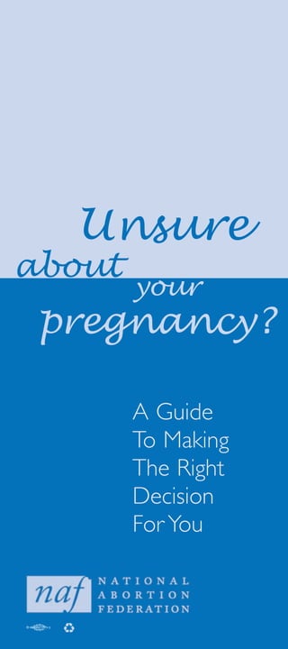 We prepared this booklet for the
many women, teen and adult, who
become pregnant and find it hard to
make a decision about what to do.
The ideas in this booklet are based on
our experience counseling thousands of
women.This booklet, like counseling,
does not encourage you to make any
particular decision. Rather, it offers ideas
that have been helpful to other women
as they struggled to make the decision
that was right for them.
Each person reading this is facing her
own special situation.Yet we have found
that each woman also has some things
in common with others who are facing
the same decision.We hope you will use
these ideas to help you become clear
about your own thoughts and feelings.
…what do I do?
 