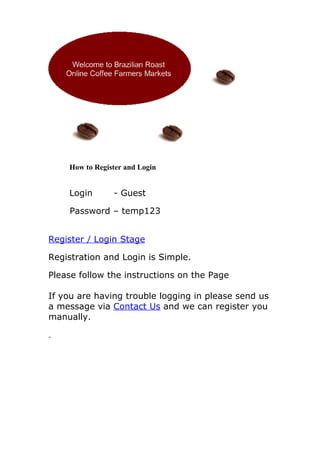 How to Register and Login


    Login       - Guest

    Password – temp123


Register / Login Stage

Registration and Login is Simple.

Please follow the instructions on the Page

If you are having trouble logging in please send us
a message via Contact Us and we can register you
manually.
 