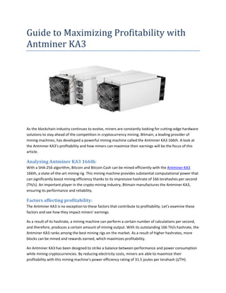 Guide to Maximizing Profitability with
Antminer KA3
As the blockchain industry continues to evolve, miners are constantly looking for cutting-edge hardware
solutions to stay ahead of the competition in cryptocurrency mining. Bitmain, a leading provider of
mining machines, has developed a powerful mining machine called the Antminer KA3 166th. A look at
the Antminer KA3's profitability and how miners can maximize their earnings will be the focus of this
article.
Analyzing Antminer KA3 166th:
With a SHA-256 algorithm, Bitcoin and Bitcoin Cash can be mined efficiently with the Antminer KA3
166th, a state-of-the-art mining rig. This mining machine provides substantial computational power that
can significantly boost mining efficiency thanks to its impressive hashrate of 166 terahashes per second
(TH/s). An important player in the crypto mining industry, Bitmain manufactures the Antminer KA3,
ensuring its performance and reliability.
Factors affecting profitability:
The Antminer KA3 is no exception to these factors that contribute to profitability. Let's examine these
factors and see how they impact miners' earnings.
As a result of its hashrate, a mining machine can perform a certain number of calculations per second,
and therefore, produces a certain amount of mining output. With its outstanding 166 TH/s hashrate, the
Antminer KA3 ranks among the best mining rigs on the market. As a result of higher hashrates, more
blocks can be mined and rewards earned, which maximizes profitability.
An Antminer KA3 has been designed to strike a balance between performance and power consumption
while mining cryptocurrencies. By reducing electricity costs, miners are able to maximize their
profitability with this mining machine's power efficiency rating of 31.5 joules per terahash (J/TH).
 