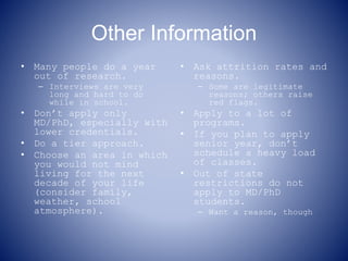 Other Information
• Many people do a year
out of research.
– Interviews are very
long and hard to do
while in school.
• Don’t apply only
MD/PhD, especially with
lower credentials.
• Do a tier approach.
• Choose an area in which
you would not mind
living for the next
decade of your life
(consider family,
weather, school
atmosphere).
• Ask attrition rates and
reasons.
– Some are legitimate
reasons; others raise
red flags.
• Apply to a lot of
programs.
• If you plan to apply
senior year, don’t
schedule a heavy load
of classes.
• Out of state
restrictions do not
apply to MD/PhD
students.
– Want a reason, though
 