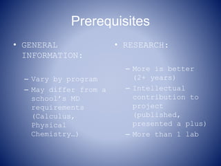 Prerequisites
• GENERAL
INFORMATION:
– Vary by program
– May differ from a
school’s MD
requirements
(Calculus,
Physical
Chemistry…)
• RESEARCH:
– More is better
(2+ years)
– Intellectual
contribution to
project
(published,
presented a plus)
– More than 1 lab
 