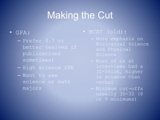 Making the Cut
• GPA:
– Prefer 3.7 or
better (waived if
publications
sometimes)
– High science GPA
– Want to see
science or math
majors
• MCAT (old):
– More emphasis on
Biological Science
and Physical
Science
– Most of us at
interviews had a
32-36ish, higher
in science than
verbal
– Minimum cut-offs
usually 30-32 (8
or 9 minimums)
 