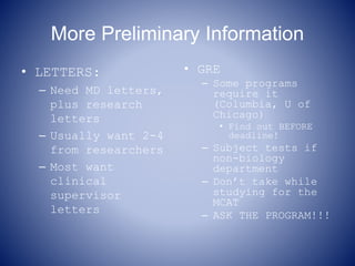 More Preliminary Information
• LETTERS:
– Need MD letters,
plus research
letters
– Usually want 2-4
from researchers
– Most want
clinical
supervisor
letters
• GRE
– Some programs
require it
(Columbia, U of
Chicago)
• Find out BEFORE
deadline!
– Subject tests if
non-biology
department
– Don’t take while
studying for the
MCAT
– ASK THE PROGRAM!!!
 