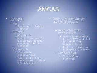 AMCAS
• Essays:
– MD
• Focus on clinical
aspects
– MD/PhD
• Why both?
• Most of us really
could not decide
between the two
degrees
– Research
• Chronicle
experiences
• More is better;
details of project
are helpful
• Extracurricular
Activities:
– NEED CLINICAL
EXPERIENCE
• Some friends with
38 on MCAT and 3.9
not accepted
because of it
• Go to a clinic or
a hospital, shadow
– Leadership
• Clinical or
research
 