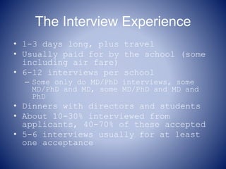 The Interview Experience
• 1-3 days long, plus travel
• Usually paid for by the school (some
including air fare)
• 6-12 interviews per school
– Some only do MD/PhD interviews, some
MD/PhD and MD, some MD/PhD and MD and
PhD
• Dinners with directors and students
• About 10-30% interviewed from
applicants, 40-70% of these accepted
• 5-6 interviews usually for at least
one acceptance
 