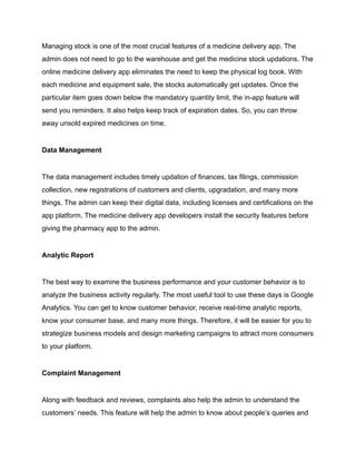 Managing stock is one of the most crucial features of a medicine delivery app. The
admin does not need to go to the warehouse and get the medicine stock updations. The
online medicine delivery app eliminates the need to keep the physical log book. With
each medicine and equipment sale, the stocks automatically get updates. Once the
particular item goes down below the mandatory quantity limit, the in-app feature will
send you reminders. It also helps keep track of expiration dates. So, you can throw
away unsold expired medicines on time.
Data Management
The data management includes timely updation of finances, tax filings, commission
collection, new registrations of customers and clients, upgradation, and many more
things. The admin can keep their digital data, including licenses and certifications on the
app platform. The medicine delivery app developers install the security features before
giving the pharmacy app to the admin.
Analytic Report
The best way to examine the business performance and your customer behavior is to
analyze the business activity regularly. The most useful tool to use these days is Google
Analytics. You can get to know customer behavior, receive real-time analytic reports,
know your consumer base, and many more things. Therefore, it will be easier for you to
strategize business models and design marketing campaigns to attract more consumers
to your platform.
Complaint Management
Along with feedback and reviews, complaints also help the admin to understand the
customers’ needs. This feature will help the admin to know about people’s queries and
 