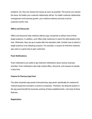 problems. So, they can resolve the issues as soon as possible. The sooner you resolve
the issue, the better your customer relationship will be. For better customer relationship
management and business growth, your medicine delivery services must be
customer-centric only.
Offers and Discounts
Offers and discounts help medicine delivery app companies to attract more of their
target audience. In addition, such offers help medicines to reach the right people at the
time. Otherwise, they can go to waste after the expiration date. Another way to attract a
target audience is by releasing coupons. For example, a coupon for first-time medicine
app users is a good way to gain customers.
Push Notifications
Push notifications are useful to get real-time notifications about various business
activities. Push notifications also help market offers, discounts, and coupons to people
in less time.
Features for Pharmacy App Panel
The other important app panel is the pharmacy app panel, specifically for medicine &
medical equipment providers or pharma companies. Therefore, the features present in
the app panel benefit the business working of these establishments. Let’s look at those
features-
Registration
 
