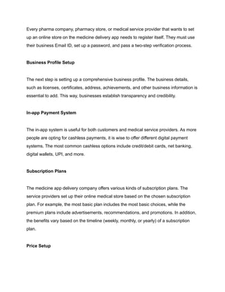 Every pharma company, pharmacy store, or medical service provider that wants to set
up an online store on the medicine delivery app needs to register itself. They must use
their business Email ID, set up a password, and pass a two-step verification process.
Business Profile Setup
The next step is setting up a comprehensive business profile. The business details,
such as licenses, certificates, address, achievements, and other business information is
essential to add. This way, businesses establish transparency and credibility.
In-app Payment System
The in-app system is useful for both customers and medical service providers. As more
people are opting for cashless payments, it is wise to offer different digital payment
systems. The most common cashless options include credit/debit cards, net banking,
digital wallets, UPI, and more.
Subscription Plans
The medicine app delivery company offers various kinds of subscription plans. The
service providers set up their online medical store based on the chosen subscription
plan. For example, the most basic plan includes the most basic choices, while the
premium plans include advertisements, recommendations, and promotions. In addition,
the benefits vary based on the timeline (weekly, monthly, or yearly) of a subscription
plan.
Price Setup
 