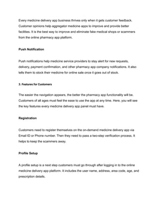 Every medicine delivery app business thrives only when it gets customer feedback.
Customer opinions help aggregator medicine apps to improve and provide better
facilities. It is the best way to improve and eliminate fake medical shops or scammers
from the online pharmacy app platform.
Push Notification
Push notifications help medicine service providers to stay alert for new requests,
delivery, payment confirmation, and other pharmacy app company notifications. It also
tells them to stock their medicine for online sale once it goes out of stock.
3. Features for Customers
The easier the navigation appears, the better the pharmacy app functionality will be.
Customers of all ages must feel the ease to use the app at any time. Here, you will see
the key features every medicine delivery app panel must have.
Registration
Customers need to register themselves on the on-demand medicine delivery app via
Email ID or Phone number. Then they need to pass a two-step verification process. It
helps to keep the scammers away.
Profile Setup
A profile setup is a next step customers must go through after logging in to the online
medicine delivery app platform. It includes the user name, address, area code, age, and
prescription details.
 