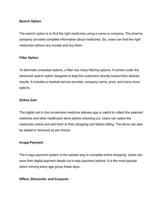 Search Option
The search option is to find the right medicines using a name or company. The pharma
company provides complete information about medicines. So, users can find the right
medicines without any trouble and buy them.
Filter Option
To eliminate unwanted options, a filter has many filtering options. It comes under the
advanced search option designed to lead the customers directly toward their desired
results. It includes a medical service provider, company name, price, and many more
options.
Online Cart
The digital cart in the on-demand medicine delivery app is useful to collect the selected
medicine and other healthcare items before checking out. Users can select the
medicines online and add them to their shopping cart before billing. The items can also
be added or removed as per choice.
In-app Payment
The in-app payment system is the easiest way to complete online shopping. Users can
save their digital payment details via in-app payment options. It is the most popular
option among every age group these days.
Offers, Discounts, and Coupons
 