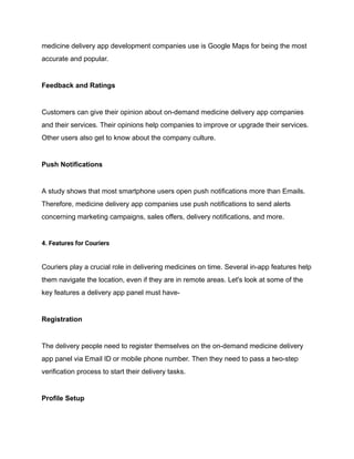 medicine delivery app development companies use is Google Maps for being the most
accurate and popular.
Feedback and Ratings
Customers can give their opinion about on-demand medicine delivery app companies
and their services. Their opinions help companies to improve or upgrade their services.
Other users also get to know about the company culture.
Push Notifications
A study shows that most smartphone users open push notifications more than Emails.
Therefore, medicine delivery app companies use push notifications to send alerts
concerning marketing campaigns, sales offers, delivery notifications, and more.
4. Features for Couriers
Couriers play a crucial role in delivering medicines on time. Several in-app features help
them navigate the location, even if they are in remote areas. Let's look at some of the
key features a delivery app panel must have-
Registration
The delivery people need to register themselves on the on-demand medicine delivery
app panel via Email ID or mobile phone number. Then they need to pass a two-step
verification process to start their delivery tasks.
Profile Setup
 