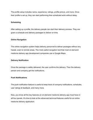 The profile setup includes name, experience, ratings, profile picture, and more. Once
their profile is set up, they can start performing their scheduled work without delay.
Scheduling
After setting up a profile, the delivery people can start their delivery process. They are
given a schedule and delivery packages to deliver on time.
Online Navigation
The online navigation system helps delivery personnel to deliver packages without any
hassle, even to remote areas. The most useful navigation tool that most on-demand
medicine delivery app development companies use is Google Maps.
Delivery Notification
Once the package is safely delivered, the user confirms the delivery. Then the delivery
person and company get the notifications.
Push Notifications
The push notification feature is useful to keep track of company notifications, schedules,
user ratings & feedback, and many more.
Now, you know all the key features an on-demand medicine delivery app must have in
all four panels. It's time to look at the advanced technical features useful for an online
medicine delivery application.
 
