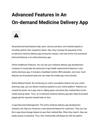 Advanced Features in An
On-demand Medicine Delivery App
Advanced technical features help users, service providers, and medical experts to
smoothly perform their respective duties. Also, they increase the popularity of the
on-demand medicine delivery app among the masses. Let's look at the most advanced
technical features in an online pharmacy app-
Online Healthcare Features: You can ask your medicine delivery app development
company to incorporate the advanced in-app health measurement features in your
online pharmacy app. It includes a heartbeat monitor, BMI calculator, and more. Such
features are AI-powered tools and can make the mobile app more futuristic.
Online Medical Expert: By introducing an online consultation feature into your online
pharmacy app, you can attract numerous patients to your online platform. Patients can
consult the doctor via in-app chat or calling option and share their medical files via the
media sharing option. Thus, an on-demand medicine delivery app also helps far-located
people get the required medical help on time.
In-app Document Management: The online medicine delivery app development
company can help you introduce a new advanced feature for customers. They can use
the in-app cloud storage feature to save their medical files. When they need it, they can
easily access it anywhere. Thus, their medical files will always be with the patient.
 