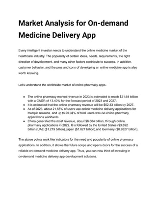 Market Analysis for On-demand
Medicine Delivery App
Every intelligent investor needs to understand the online medicine market of the
healthcare industry. The popularity of certain ideas, needs, requirements, the right
direction of development, and many other factors contribute to success. In addition,
customer behavior, and the pros and cons of developing an online medicine app is also
worth knowing.
Let's understand the worldwide market of online pharmacy apps-
● The online pharmacy market revenue in 2023 is estimated to reach $31.64 billion
with a CAGR of 13.40% for the forecast period of 2023 and 2027.
● It is estimated that the online pharmacy revenue will be $52.33 billion by 2027.
● As of 2023, about 21.65% of users use online medicine delivery applications for
multiple reasons, and up to 29.04% of total users will use online pharmacy
applications worldwide.
● China generated the most revenue, about $6.664 billion, through online
pharmacy applications in 2022. It is followed by the United States ($3.692
billion),UAE ($1.219 billion),Japan ($1.027 billion),and Germany ($0.9327 billion).
The above points work like indicators for the need and popularity of online pharmacy
applications. In addition, it shows the future scope and opens doors for the success of a
reliable on-demand medicine delivery app. Thus, you can now think of investing in
on-demand medicine delivery app development solutions.
 