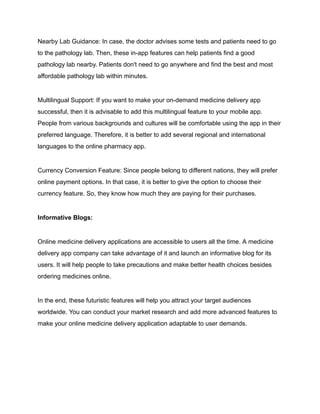 Nearby Lab Guidance: In case, the doctor advises some tests and patients need to go
to the pathology lab. Then, these in-app features can help patients find a good
pathology lab nearby. Patients don't need to go anywhere and find the best and most
affordable pathology lab within minutes.
Multilingual Support: If you want to make your on-demand medicine delivery app
successful, then it is advisable to add this multilingual feature to your mobile app.
People from various backgrounds and cultures will be comfortable using the app in their
preferred language. Therefore, it is better to add several regional and international
languages to the online pharmacy app.
Currency Conversion Feature: Since people belong to different nations, they will prefer
online payment options. In that case, it is better to give the option to choose their
currency feature. So, they know how much they are paying for their purchases.
Informative Blogs:
Online medicine delivery applications are accessible to users all the time. A medicine
delivery app company can take advantage of it and launch an informative blog for its
users. It will help people to take precautions and make better health choices besides
ordering medicines online.
In the end, these futuristic features will help you attract your target audiences
worldwide. You can conduct your market research and add more advanced features to
make your online medicine delivery application adaptable to user demands.
 