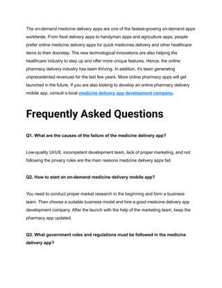The on-demand medicine delivery apps are one of the fastest-growing on-demand apps
worldwide. From food delivery apps to handyman apps and agriculture apps, people
prefer online medicine delivery apps for quick medicines delivery and other healthcare
items to their doorstep. The new technological innovations are also helping the
healthcare industry to step up and offer more unique features. Hence, the online
pharmacy delivery industry has been thriving. In addition, it's been generating
unprecedented revenues for the last few years. More online pharmacy apps will get
launched in the future. If you are also looking to develop an online pharmacy delivery
mobile app, consult a local medicine delivery app development company.
Frequently Asked Questions
Q1. What are the causes of the failure of the medicine delivery app?
Low-quality UI/UX, incompetent development team, lack of proper marketing, and not
following the privacy rules are the main reasons medicine delivery apps fail.
Q2. How to start an on-demand medicine delivery mobile app?
You need to conduct proper market research in the beginning and form a business
team. Then choose a suitable business model and hire a good medicine delivery app
development company. After the launch with the help of the marketing team, keep the
pharmacy app updated.
Q3. What government rules and regulations must be followed in the medicine
delivery app?
 
