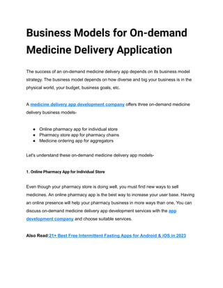 Business Models for On-demand
Medicine Delivery Application
The success of an on-demand medicine delivery app depends on its business model
strategy. The business model depends on how diverse and big your business is in the
physical world, your budget, business goals, etc.
A medicine delivery app development company offers three on-demand medicine
delivery business models-
● Online pharmacy app for individual store
● Pharmacy store app for pharmacy chains
● Medicine ordering app for aggregators
Let's understand these on-demand medicine delivery app models-
1. Online Pharmacy App for Individual Store
Even though your pharmacy store is doing well, you must find new ways to sell
medicines. An online pharmacy app is the best way to increase your user base. Having
an online presence will help your pharmacy business in more ways than one. You can
discuss on-demand medicine delivery app development services with the app
development company and choose suitable services.
Also Read:21+ Best Free Intermittent Fasting Apps for Android & iOS in 2023
 