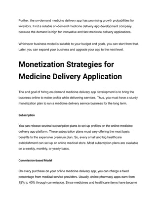 Further, the on-demand medicine delivery app has promising growth probabilities for
investors. Find a reliable on-demand medicine delivery app development company
because the demand is high for innovative and fast medicine delivery applications.
Whichever business model is suitable to your budget and goals, you can start from that.
Later, you can expand your business and upgrade your app to the next level.
Monetization Strategies for
Medicine Delivery Application
The end goal of hiring on-demand medicine delivery app development is to bring the
business online to make profits while delivering services. Thus, you must have a sturdy
monetization plan to run a medicine delivery service business for the long term.
Subscription
You can release several subscription plans to set up profiles on the online medicine
delivery app platform. These subscription plans must vary offering the most basic
benefits to the expensive premium plan. So, every small and big healthcare
establishment can set up an online medical store. Most subscription plans are available
on a weekly, monthly, or yearly basis.
Commission-based Model
On every purchase on your online medicine delivery app, you can charge a fixed
percentage from medical service providers. Usually, online pharmacy apps earn from
15% to 40% through commission. Since medicines and healthcare items have become
 