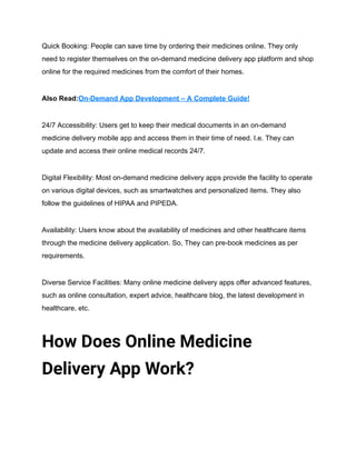 Quick Booking: People can save time by ordering their medicines online. They only
need to register themselves on the on-demand medicine delivery app platform and shop
online for the required medicines from the comfort of their homes.
Also Read:On-Demand App Development – A Complete Guide!
24/7 Accessibility: Users get to keep their medical documents in an on-demand
medicine delivery mobile app and access them in their time of need. I.e. They can
update and access their online medical records 24/7.
Digital Flexibility: Most on-demand medicine delivery apps provide the facility to operate
on various digital devices, such as smartwatches and personalized items. They also
follow the guidelines of HIPAA and PIPEDA.
Availability: Users know about the availability of medicines and other healthcare items
through the medicine delivery application. So, They can pre-book medicines as per
requirements.
Diverse Service Facilities: Many online medicine delivery apps offer advanced features,
such as online consultation, expert advice, healthcare blog, the latest development in
healthcare, etc.
How Does Online Medicine
Delivery App Work?
 
