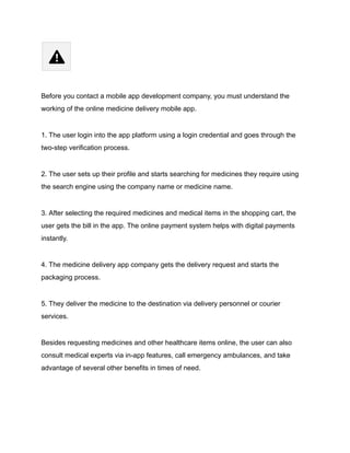 Before you contact a mobile app development company, you must understand the
working of the online medicine delivery mobile app.
1. The user login into the app platform using a login credential and goes through the
two-step verification process.
2. The user sets up their profile and starts searching for medicines they require using
the search engine using the company name or medicine name.
3. After selecting the required medicines and medical items in the shopping cart, the
user gets the bill in the app. The online payment system helps with digital payments
instantly.
4. The medicine delivery app company gets the delivery request and starts the
packaging process.
5. They deliver the medicine to the destination via delivery personnel or courier
services.
Besides requesting medicines and other healthcare items online, the user can also
consult medical experts via in-app features, call emergency ambulances, and take
advantage of several other benefits in times of need.
 
