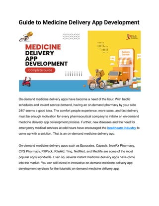 Guide to Medicine Delivery App Development
On-demand medicine delivery apps have become a need of the hour. With hectic
schedules and instant service demand, having an on-demand pharmacy by your side
24/7 seems a good idea. The comfort people experience, more sales, and fast delivery
must be enough motivation for every pharmaceutical company to initiate an on-demand
medicine delivery app development process. Further, new diseases and the need for
emergency medical services at odd hours have encouraged the healthcare industry to
come up with a solution. That is an on-demand medicine delivery app.
On-demand medicine delivery apps such as Epocrates, Capsule, NowRx Pharmacy,
CVS Pharmacy, PillPack, RiteAid, 1mg, NetMed, and Medlife are some of the most
popular apps worldwide. Even so, several instant medicine delivery apps have come
into the market. You can still invest in innovative on-demand medicine delivery app
development services for the futuristic on-demand medicine delivery app.
 